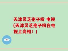 天津灵芝孢子粉 电视(天津灵芝孢子粉在电视上亮相！)