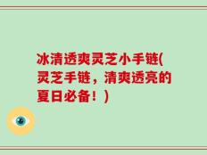 冰清透爽灵芝小手链(灵芝手链，清爽透亮的夏日必备！)
