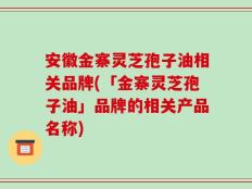 安徽金寨灵芝孢子油相关品牌(「金寨灵芝孢子油」品牌的相关产品名称)