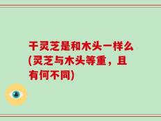 干灵芝是和木头一样么(灵芝与木头等重，且有何不同)