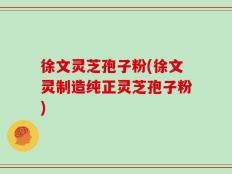 徐文灵芝孢子粉(徐文灵制造纯正灵芝孢子粉)