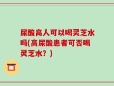 尿酸高人可以喝灵芝水吗(高尿酸患者可否喝灵芝水？)