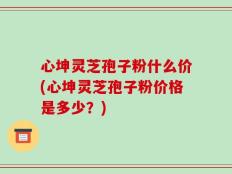 心坤灵芝孢子粉什么价(心坤灵芝孢子粉价格是多少？)