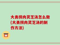 大勇捞肉灵芝汤怎么做(大勇捞肉灵芝汤的制作方法)
