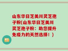 山东华日芝美川灵芝孢子粉(山东华日芝美川灵芝孢子粉：助您提升免疫力的天然选择！)