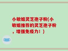 小敏姐灵芝孢子粉(小敏姐推荐的灵芝孢子粉，增强免疫力！)
