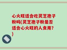 心火旺适合吃灵芝孢子粉吗(灵芝孢子粉是否适合心火旺的人食用？)