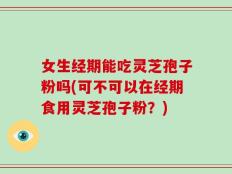 女生经期能吃灵芝孢子粉吗(可不可以在经期食用灵芝孢子粉？)