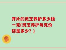 开片的灵芝养护多少钱一克(灵芝养护每克价格是多少？)