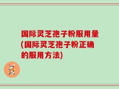 国际灵芝孢子粉服用量(国际灵芝孢子粉正确的服用方法)