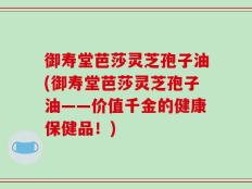 御寿堂芭莎灵芝孢子油(御寿堂芭莎灵芝孢子油——价值千金的健康保健品！)