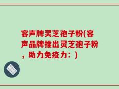 容声牌灵芝孢子粉(容声品牌推出灵芝孢子粉，助力免疫力：)
