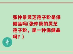 张仲景灵芝孢子粉是保健品吗(张仲景的灵芝孢子粉，是一种保健品吗？)