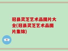 冠县灵芝艺术品图片大全(冠县灵芝艺术品图片集锦)