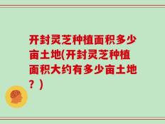 开封灵芝种植面积多少亩土地(开封灵芝种植面积大约有多少亩土地？)