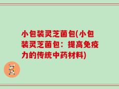 小包装灵芝菌包(小包装灵芝菌包：提高免疫力的传统中药材料)