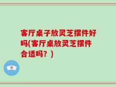 客厅桌子放灵芝摆件好吗(客厅桌放灵芝摆件合适吗？)