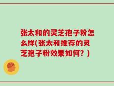 张太和的灵芝孢子粉怎么样(张太和推荐的灵芝孢子粉效果如何？)