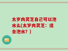 太岁肉灵芝自己可以泡水么(太岁肉灵芝：适合泡水？)