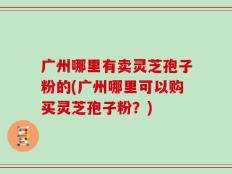 广州哪里有卖灵芝孢子粉的(广州哪里可以购买灵芝孢子粉？)