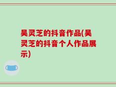 吴灵芝的抖音作品(吴灵芝的抖音个人作品展示)
