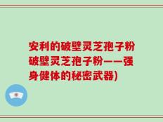 安利的破壁灵芝孢子粉破壁灵芝孢子粉——强身健体的秘密武器)