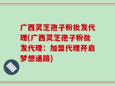 广西灵芝孢子粉批发代理(广西灵芝孢子粉批发代理：加盟代理开启梦想通路)