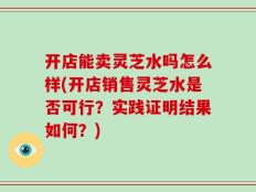 开店能卖灵芝水吗怎么样(开店销售灵芝水是否可行？实践证明结果如何？)