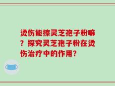 烫伤能擦灵芝孢子粉嘛？探究灵芝孢子粉在烫伤治疗中的作用？