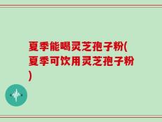 夏季能喝灵芝孢子粉(夏季可饮用灵芝孢子粉)