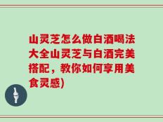 山灵芝怎么做白酒喝法大全山灵芝与白酒完美搭配，教你如何享用美食灵感)