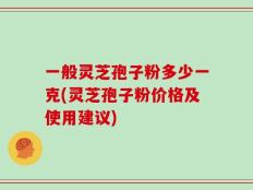 一般灵芝孢子粉多少一克(灵芝孢子粉价格及使用建议)