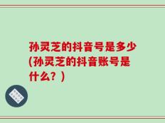 孙灵芝的抖音号是多少(孙灵芝的抖音账号是什么？)