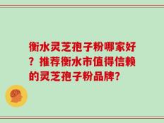 衡水灵芝孢子粉哪家好？推荐衡水市值得信赖的灵芝孢子粉品牌？