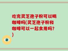 吃完灵芝孢子粉可以喝咖啡吗(灵芝孢子粉和咖啡可以一起食用吗？)