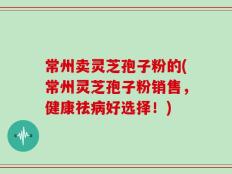 常州卖灵芝孢子粉的(常州灵芝孢子粉销售，健康祛病好选择！)