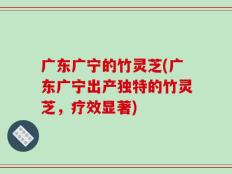 广东广宁的竹灵芝(广东广宁出产独特的竹灵芝，疗效显著)