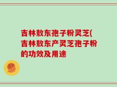 吉林敖东孢子粉灵芝(吉林敖东产灵芝孢子粉的功效及用途