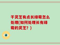 干灵芝有点长绿霉怎么处理(如何处理长有绿霉的灵芝？)