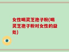 女性喝灵芝孢子粉(喝灵芝孢子粉对女性的益处)