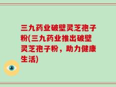 三九药业破壁灵芝孢子粉(三九药业推出破壁灵芝孢子粉，助力健康生活)