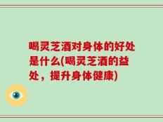 喝灵芝酒对身体的好处是什么(喝灵芝酒的益处，提升身体健康)