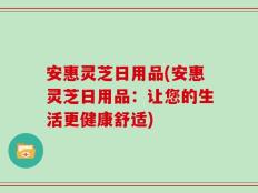 安惠灵芝日用品(安惠灵芝日用品：让您的生活更健康舒适)