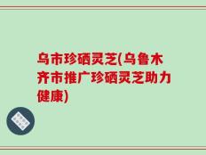 乌市珍硒灵芝(乌鲁木齐市推广珍硒灵芝助力健康)