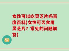 女性可以吃灵芝片吗百度百科(女性可否食用灵芝片？常见的问题解答)