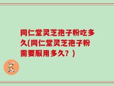 同仁堂灵芝孢子粉吃多久(同仁堂灵芝孢子粉需要服用多久？)