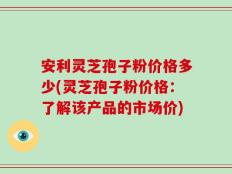 安利灵芝孢子粉价格多少(灵芝孢子粉价格：了解该产品的市场价)