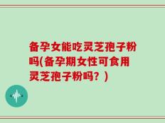 备孕女能吃灵芝孢子粉吗(备孕期女性可食用灵芝孢子粉吗？)