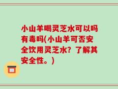 小山羊喝灵芝水可以吗有毒吗(小山羊可否安全饮用灵芝水？了解其安全性。)