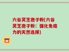 六谷灵芝孢子粉(六谷灵芝孢子粉：强化免疫力的天然选择)